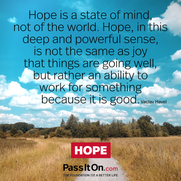 Hope is a state of mind, not of the world. Hope, in this deep and powerful sense, is not the same as joy that things are going well…, but rather an ability to work for something because it is good. #<Author:0x00007f2b21cb94d8>
