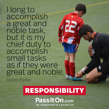 I long to accomplish a great and noble task, but it is my chief duty to accomplish small tasks as if they were great and noble.

 #<Author:0x00007f2b21bbf3c0>