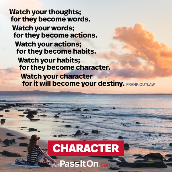 Watch your thoughts; for they become words.
Watch your words; for they become actions.
Watch your actions; for they become habits.
Watch your habits; for they become character.
Watch your character for it will become your destiny. #<Author:0x00007f2b2209ade0>