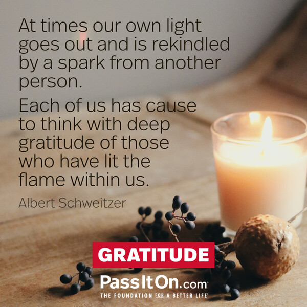 At times our own light goes out and is rekindled by a spark from another person. Each of us has cause to think with deep gratitude of those who have lit the flame within us. #<Author:0x00007f2b2300a500>