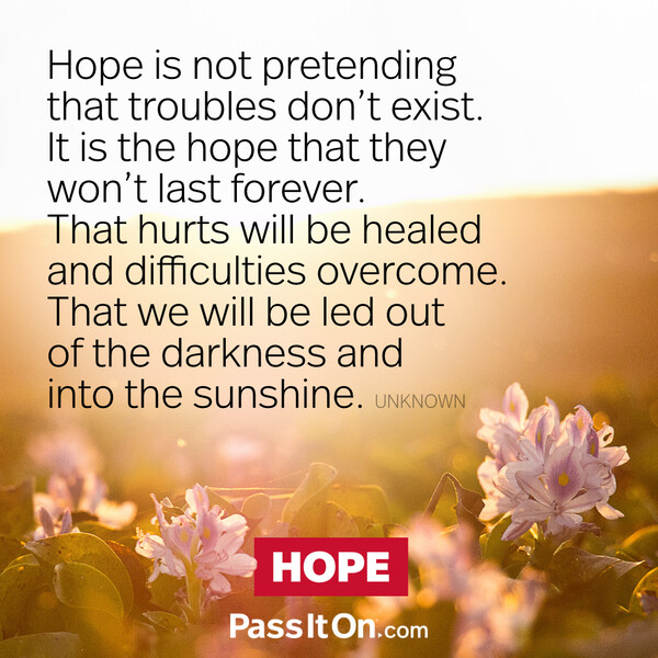 Hope is not pretending that troubles don't exist. It is the hope that they won't last forever. That hurts will be healed and difficulties overcome. That we will be led out of the darkness and into the sunshine. #<Author:0x00007f2b21c1e758>