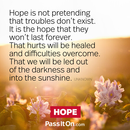 Hope is not pretending that troubles don't exist. It is the hope that they won't last forever. That hurts will be healed and difficulties overcome. That we will be led out of the darkness and into the sunshine. #<Author:0x00007f1adbe0f798>
