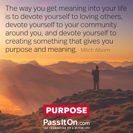 The way you get meaning into your life is to devote yourself to loving others, devote yourself to your community around you, and devote yourself to creating something that gives you purpose and meaning. #<Author:0x00007f58c5a61420>