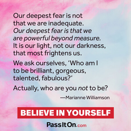 Our deepest fear is not that we are inadequate. Our deepest fear is that we are powerful beyond measure. It is our light, not our darkness, that frightens us most. We ask ourselves, who am I to be brilliant, gorgeous, talented and fabulous? Actually who are you not to be?  #<Author:0x00007f58c5ad0640>