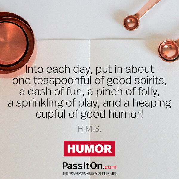 Into each day, put in about one teaspoonful of good spirits, a dash of fun, a pinch of folly, a sprinkling of play, and a heaping cupful of good humor!
 #<Author:0x00007f2b21af57a0>