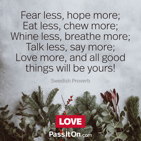 Fear less, hope more; Eat less, chew more; Whine less, breathe more; Talk less, say more; Love more, and all good things will be yours!  #<Author:0x00007f2b2300b540>