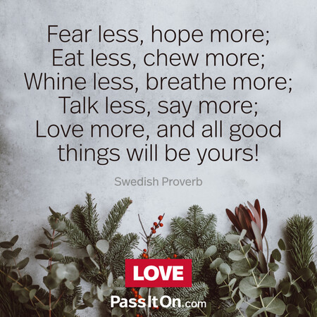 Fear less, hope more; Eat less, chew more; Whine less, breathe more; Talk less, say more; Love more, and all good things will be yours!  #<Author:0x00007f58c6909c48>