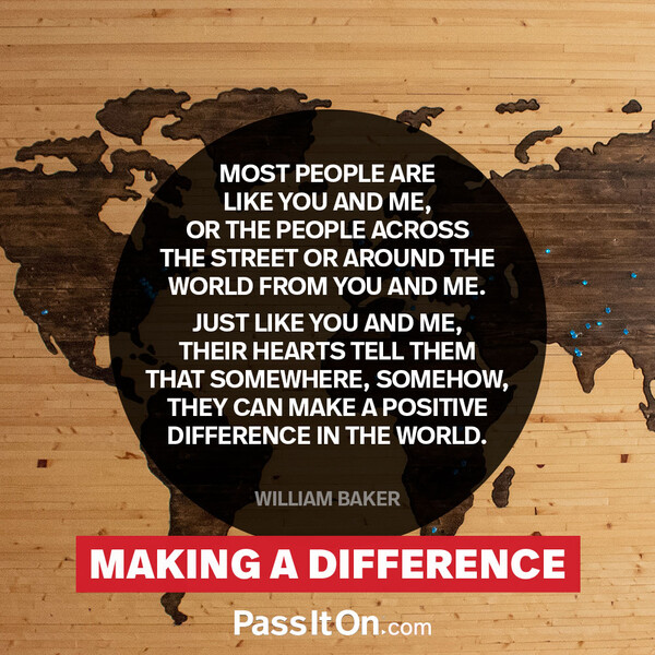Most people are like you and me, or the people across the street or around the world from you and me. Just like you and me, their hearts tell them that somewhere, somehow, they can make a positive difference in the world.  #<Author:0x00007f2b21bcb698>