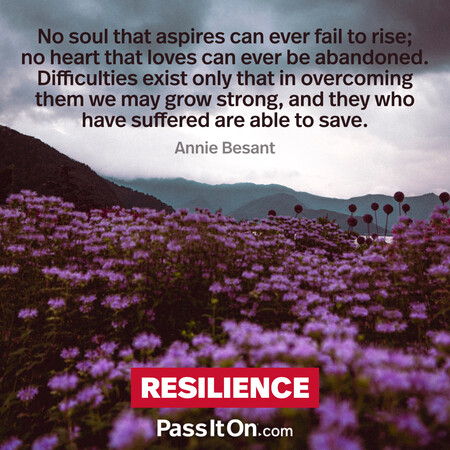 No soul that aspires can ever fail to rise; no heart that loves can ever be abandoned. Difficulties exist only that in overcoming them we may grow strong, and they who have suffered are able to save. #<Author:0x00007f1adbdc08c8>