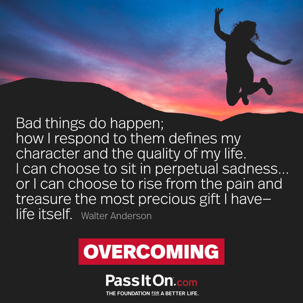 Bad things do happen; how I respond to them defines my character and the quality of my life. I can choose to sit in perpetual sadness... or I can choose to rise from the pain and treasure the most precious gift I have—life itself. #<Author:0x00007f2b21ca0dc0>