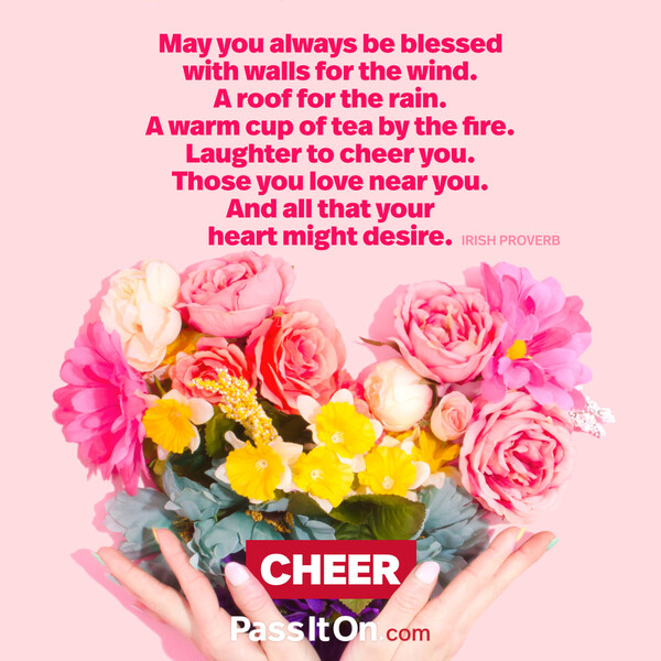 May you always be blessed with walls for the wind. A roof for the rain. A warm cup of tea by the fire. Laughter to cheer you. Those you love near you. And all that your heart might desire. #<Author:0x00007f2b22092960>