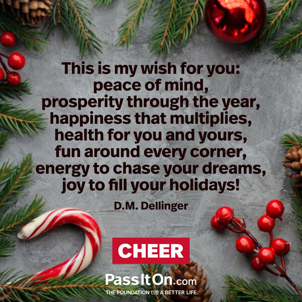 This is my wish for you: peace of mind, prosperity through the year, happiness that multiplies, health for you and yours, fun around every corner, energy to chase your dreams, joy to fill your holidays! #<Author:0x00007f2b21cb4d98>