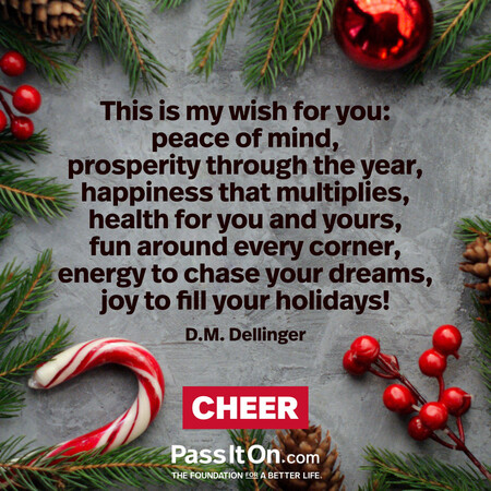 This is my wish for you: peace of mind, prosperity through the year, happiness that multiplies, health for you and yours, fun around every corner, energy to chase your dreams, joy to fill your holidays! #<Author:0x00007f2b220a0290>
