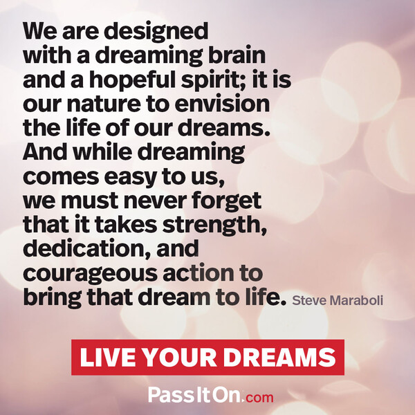 We are designed with a dreaming brain and a hopeful spirit; it is our nature to envision the life of our dreams. And while dreaming comes easy to us, we must never forget that it takes strength, dedication, and courageous action to bring that dream to life. #<Author:0x00007f2b220ebce0>