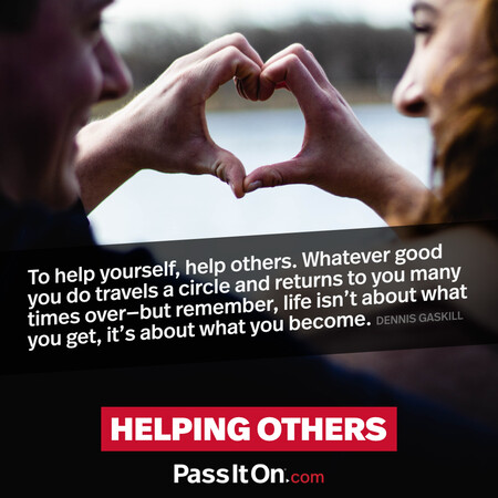 To help yourself, help others. Whatever good you do travels a circle and returns to you many times over- but remember, life isn't about what you get, it's about what you become. #<Author:0x00007f2b21aba150>