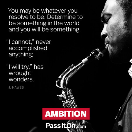 You may be whatever you resolve to be. Determine to be something in the world and you will be something. “I cannot,” never accomplished anything; "I will try,” has wrought wonders. #<Author:0x00007f58c68912c0>