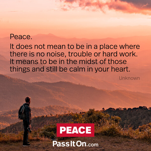 Peace. It does not mean to be in a place where there is no noise, trouble or hard work. It means to be in the midst of those things and still be calm in your heart. #<Author:0x00007f2b20bdf018>