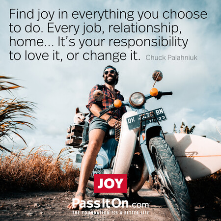 Find joy in everything you choose to do. Every job, relationship, home... it's your responsibility to love it, or change it. #<Author:0x00007f2b21ba3ad0>