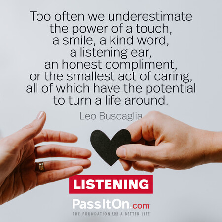 Too often we underestimate the power of a touch, a smile, a kind word... all of which have the potential to turn a life around. #<Author:0x00007f2b21c4c950>