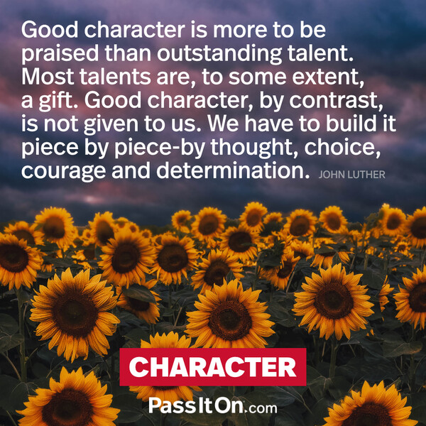 Good character is more to be praised than outstanding talent. Most talents are to some extent a gift. Good character, by contrast, is not given to us. We have to build it piece by piece by thought, choice, courage and determination. #<Author:0x00007f2b21be7e60>