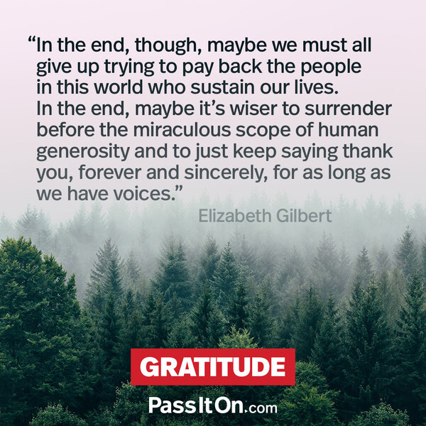 In the end, though, maybe we must all give up trying to pay back the people in this world who sustain our lives. In the end, maybe it's wiser to surrender before the miraculous scope of human generosity and to just keep saying thank you, forever and sincerely, for as long as we have voices. #<Author:0x00007f2b23003ac0>