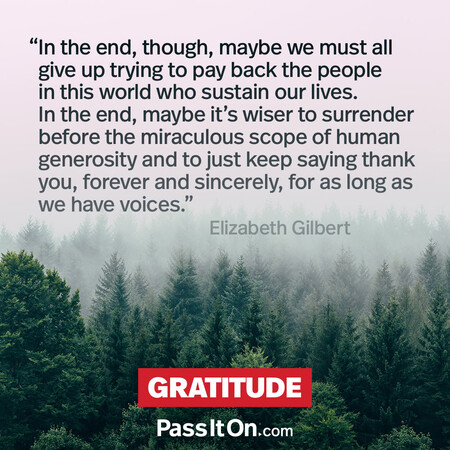 In the end, though, maybe we must all give up trying to pay back the people in this world who sustain our lives. In the end, maybe it's wiser to surrender before the miraculous scope of human generosity and to just keep saying thank you, forever and sincerely, for as long as we have voices. #<Author:0x00007f58c67e2950>