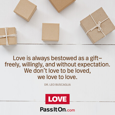 Love is always bestowed as a gift—freely, willingly, and without expectation. We don’t love to be loved, we love to love. #<Author:0x00007f2b21bf9110>