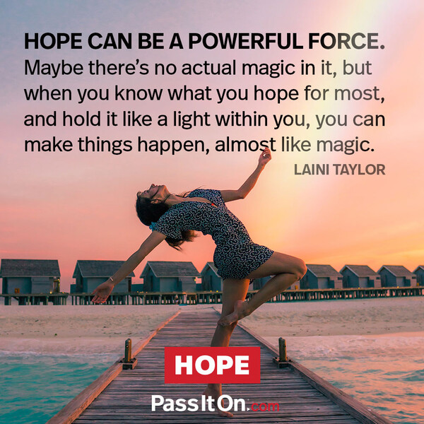 Hope can be a powerful force. Maybe there's no actual magic in it, but when you know what you hope for most and hold it like a light within you, you can make things happen, almost like magic. #<Author:0x00007f2b21bccd18>