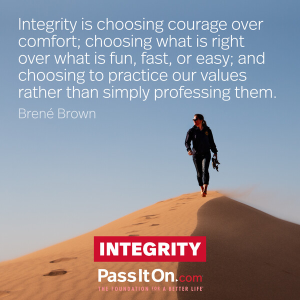 Integrity is choosing courage over comfort; choosing what is right over what is fun, fast, or easy; and choosing to practice our values rather than simply professing them. #<Author:0x00007f2b21ba1a50>