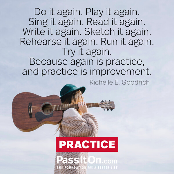 Do it again. Play it again. Sing it again. Read it again. Write it again. Sketch it again. Rehearse it again. Run it again. Try it again.
Because again is practice, and practice is improvement. #<Author:0x00007f2b23004c40>