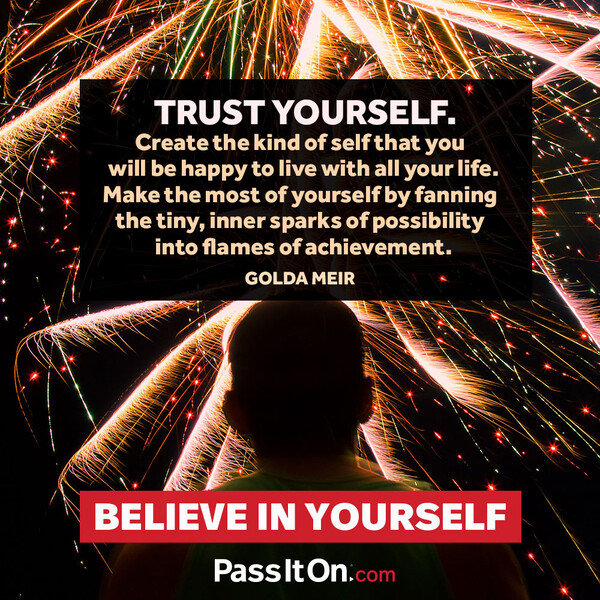 Trust yourself. Create the kind of self that you will be happy to live with all your life. Make the most of yourself by fanning the tiny, inner sparks of possibility into flames of achievement.  #<Author:0x00007f2b21bc1418>