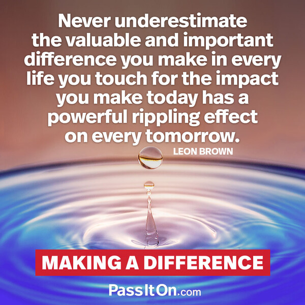 Never underestimate the valuable and important difference you make in every life you touch for the impact you make today has a powerful rippling effect on every tomorrow. #<Author:0x00007f2b21bc9258>