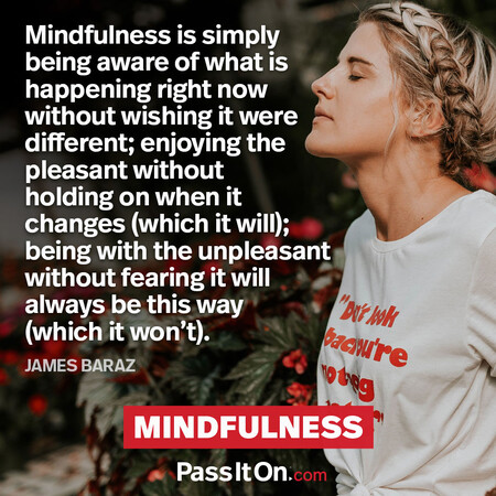 Mindfulness is simply being aware of what is happening right now without wishing it were different; enjoying the pleasant without holding on when it changes (which it will); being with the unpleasant without fearing it will always be this way (which it won’t). #<Author:0x00007f1ae8dbde90>