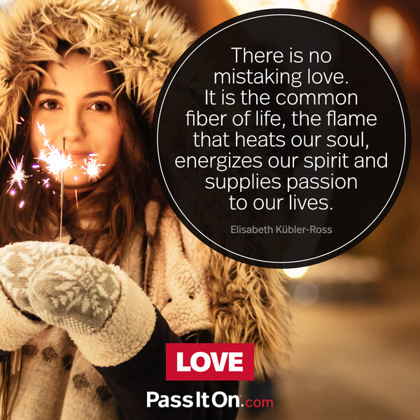 There is no mistaking love. It is the common fiber of life, the flame that heats our soul, energizes our spirit and supplies passion to our lives. #<Author:0x00007f2b220afb50>