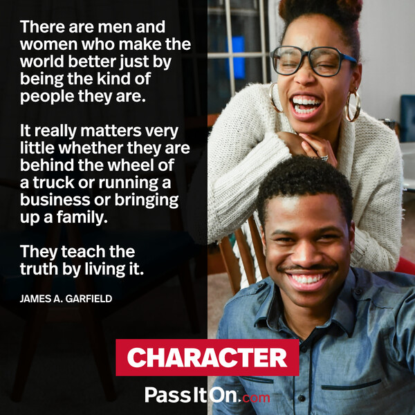 There are men and women who make the world better just by being the kind of people they are. It really matters very little whether they are behind the wheel of a truck or running a business or bringing up a family. They teach the truth by living it. #<Author:0x00007f2b2209ce60>