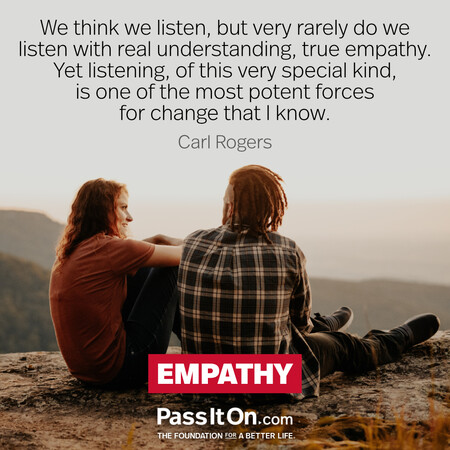 We think we listen, but very rarely do we listen with real understanding, true empathy. Yet listening, of this very special kind, is one of the most potent forces for change that I know. #<Author:0x00007f1ae8d33e98>