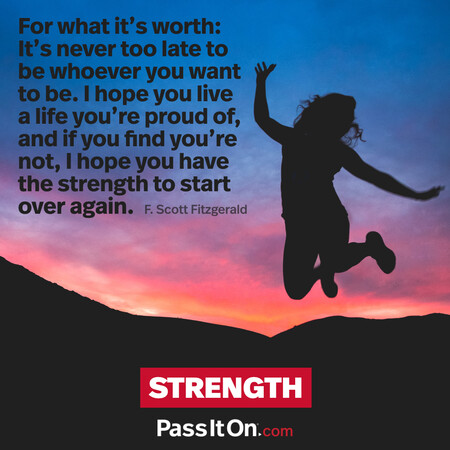 For what it’s worth: It’s never too late to be whoever you want to be. I hope you live a life you’re proud of, and if you find you’re not, I hope you have the strength to start over again. #<Author:0x00007f58c5aa5a08>