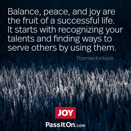 Balance, peace, and joy are the fruit of a successful life. It starts with recognizing your talents and finding ways to serve others by using them.  #<Author:0x00007f9eb0231558>