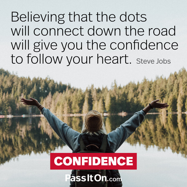 Believing that the dots will connect down the road will give you the confidence to follow your heart. #<Author:0x00007f2b23004600>