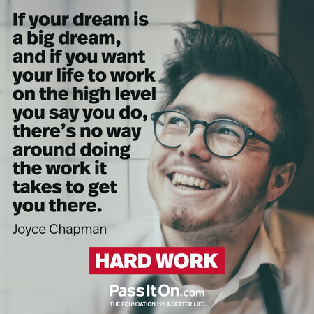 If your dream is a big dream, and if you want your life to work on the high level you say you do, there’s no way around doing the work it takes to get you there. #<Author:0x00007f2b21c11418>