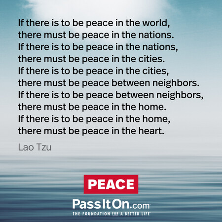 If there is to be peace in the world, there must be peace in the nations. If there is to be peace in the nations, there must be peace in the cities. If there is to be peace in the cities, there must be peace between neighbors. If there is to be peace between neighbors, there must be peace in the home. If there is to be peace in the home, there must be peace in the heart.
 #<Author:0x00007f2b21c01400>